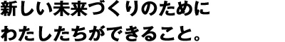 新しい未来づくりのためにわたしたちができること。