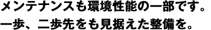 メンテナンスも環境性能の一部です。一歩、二歩先をも見据えた整備を。